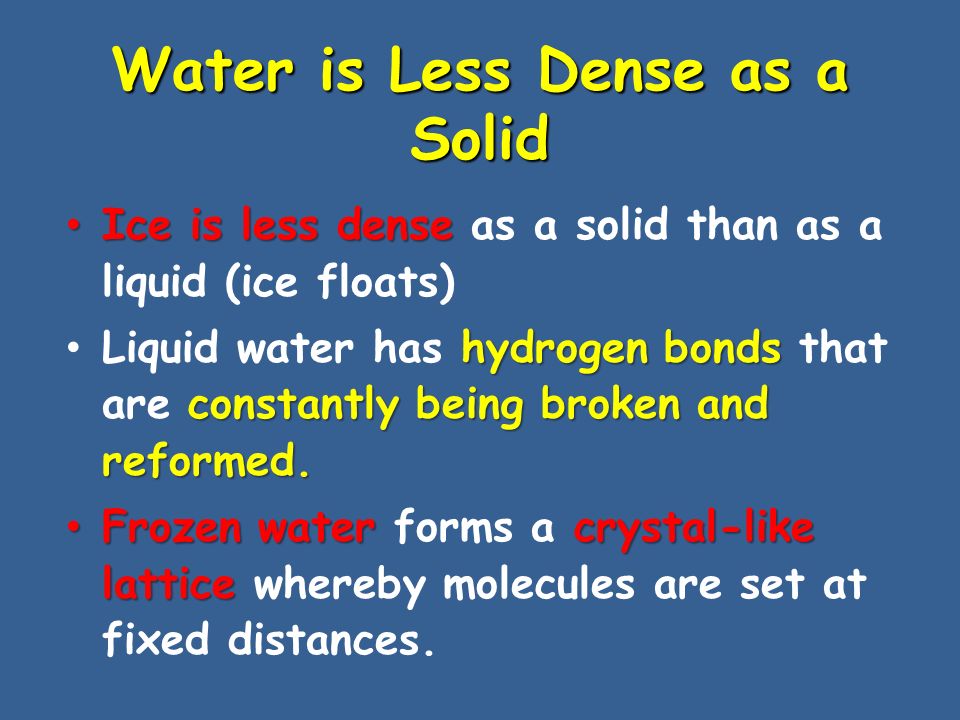 Water is Less Dense as a Solid Ice is less dense Ice is less dense as a solid than as a liquid (ice floats) hydrogen bonds constantly being broken and reformed.