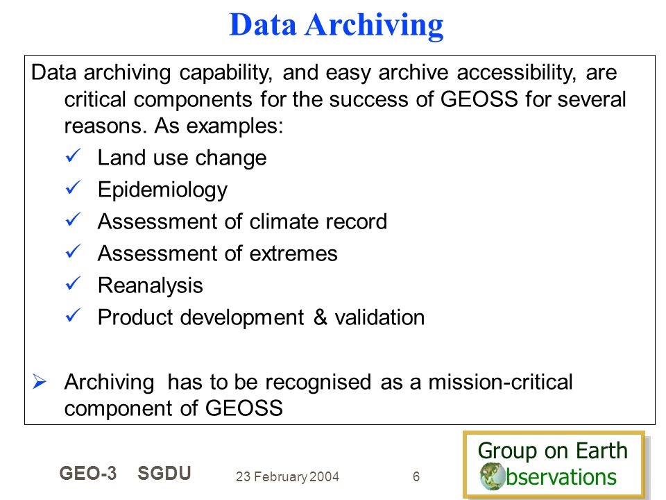 Group on Earth bservations Group on Earth bservations 23 February 2004 GEO-3 SGDU 6 Data archiving capability, and easy archive accessibility, are critical components for the success of GEOSS for several reasons.