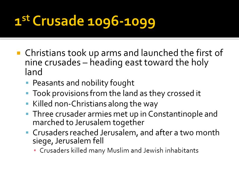  Christians took up arms and launched the first of nine crusades – heading east toward the holy land  Peasants and nobility fought  Took provisions from the land as they crossed it  Killed non-Christians along the way  Three crusader armies met up in Constantinople and marched to Jerusalem together  Crusaders reached Jerusalem, and after a two month siege, Jerusalem fell ▪ Crusaders killed many Muslim and Jewish inhabitants