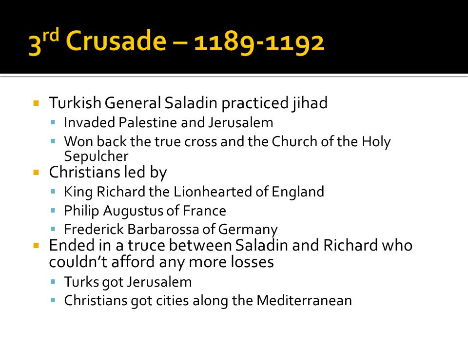  Turkish General Saladin practiced jihad  Invaded Palestine and Jerusalem  Won back the true cross and the Church of the Holy Sepulcher  Christians led by  King Richard the Lionhearted of England  Philip Augustus of France  Frederick Barbarossa of Germany  Ended in a truce between Saladin and Richard who couldn’t afford any more losses  Turks got Jerusalem  Christians got cities along the Mediterranean