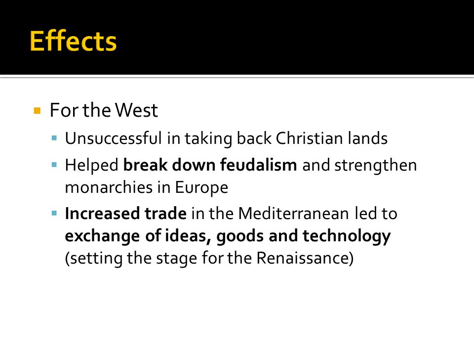  For the West  Unsuccessful in taking back Christian lands  Helped break down feudalism and strengthen monarchies in Europe  Increased trade in the Mediterranean led to exchange of ideas, goods and technology (setting the stage for the Renaissance)