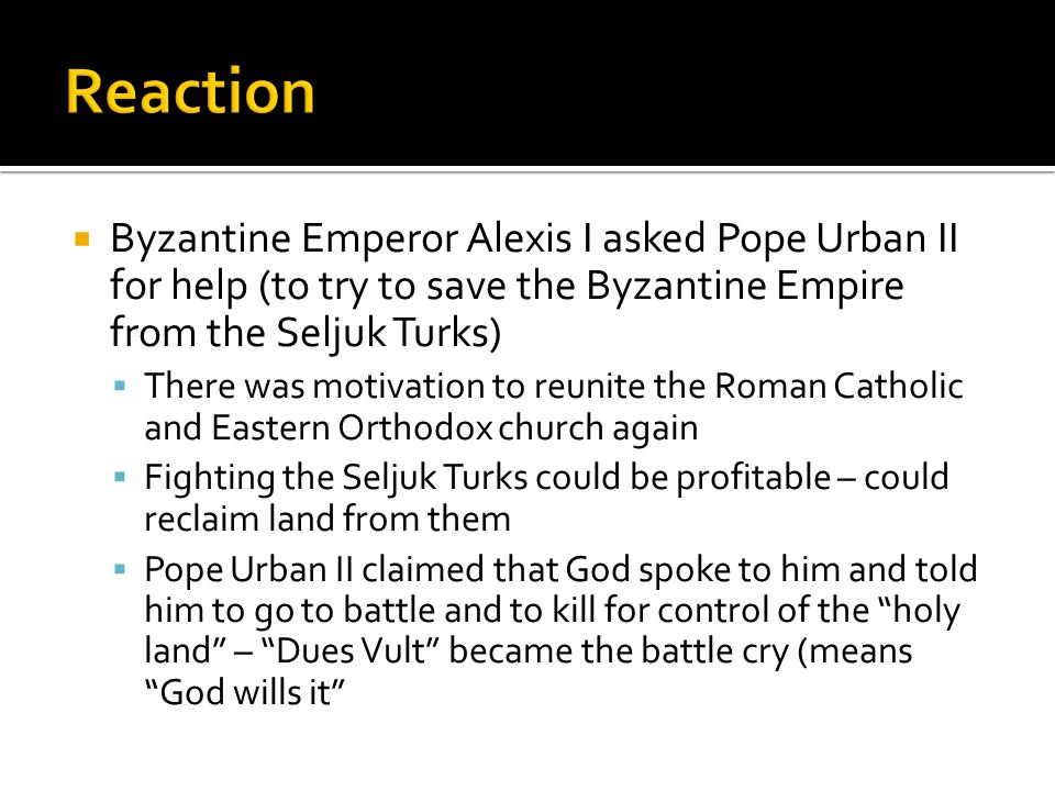  Byzantine Emperor Alexis I asked Pope Urban II for help (to try to save the Byzantine Empire from the Seljuk Turks)  There was motivation to reunite the Roman Catholic and Eastern Orthodox church again  Fighting the Seljuk Turks could be profitable – could reclaim land from them  Pope Urban II claimed that God spoke to him and told him to go to battle and to kill for control of the holy land – Dues Vult became the battle cry (means God wills it