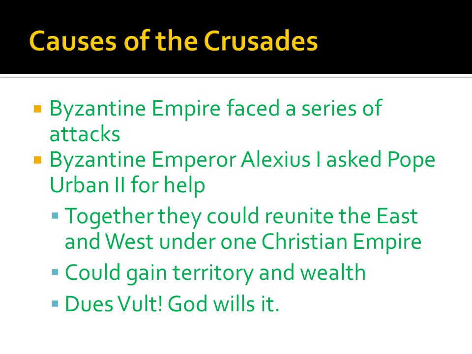  Byzantine Empire faced a series of attacks  Byzantine Emperor Alexius I asked Pope Urban II for help  Together they could reunite the East and West under one Christian Empire  Could gain territory and wealth  Dues Vult.