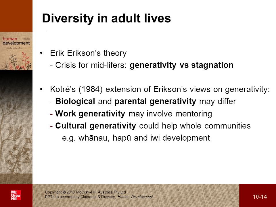 Diversity in adult lives Erik Erikson’s theory - Crisis for mid-lifers: generativity vs stagnation Kotré’s (1984) extension of Erikson’s views on generativity: - Biological and parental generativity may differ - Work generativity may involve mentoring - Cultural generativity could help whole communities e.g.