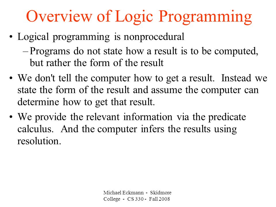 Michael Eckmann - Skidmore College - CS Fall 2008 Overview of Logic Programming Logical programming is nonprocedural –Programs do not state how a result is to be computed, but rather the form of the result We don t tell the computer how to get a result.