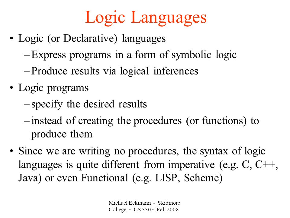 Michael Eckmann - Skidmore College - CS Fall 2008 Logic Languages Logic (or Declarative) languages –Express programs in a form of symbolic logic –Produce results via logical inferences Logic programs –specify the desired results –instead of creating the procedures (or functions) to produce them Since we are writing no procedures, the syntax of logic languages is quite different from imperative (e.g.