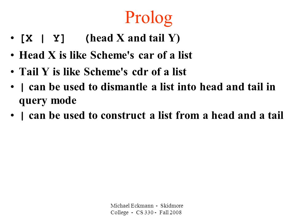 Michael Eckmann - Skidmore College - CS Fall 2008 Prolog [X | Y] ( head X and tail Y)‏ Head X is like Scheme s car of a list Tail Y is like Scheme s cdr of a list | can be used to dismantle a list into head and tail in query mode | can be used to construct a list from a head and a tail