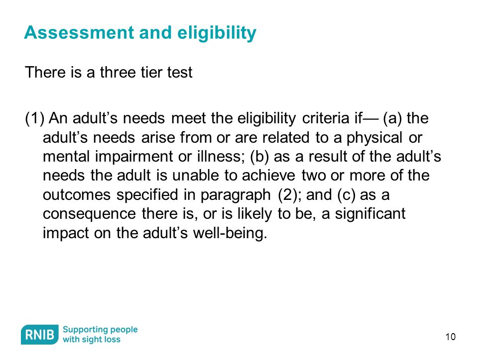 Assessment and eligibility There is a three tier test (1) An adult’s needs meet the eligibility criteria if— (a) the adult’s needs arise from or are related to a physical or mental impairment or illness; (b) as a result of the adult’s needs the adult is unable to achieve two or more of the outcomes specified in paragraph (2); and (c) as a consequence there is, or is likely to be, a significant impact on the adult’s well-being.
