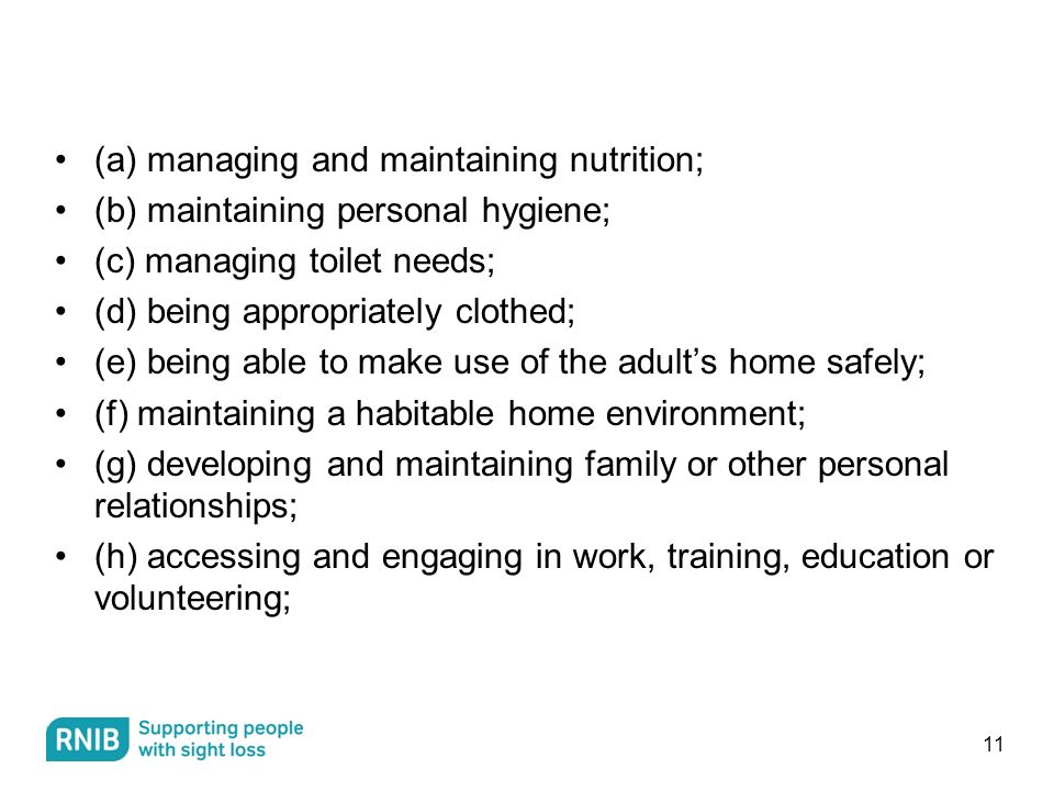 (a) managing and maintaining nutrition; (b) maintaining personal hygiene; (c) managing toilet needs; (d) being appropriately clothed; (e) being able to make use of the adult’s home safely; (f) maintaining a habitable home environment; (g) developing and maintaining family or other personal relationships; (h) accessing and engaging in work, training, education or volunteering; 11