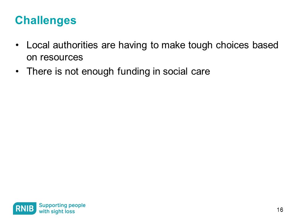 Challenges Local authorities are having to make tough choices based on resources There is not enough funding in social care 16