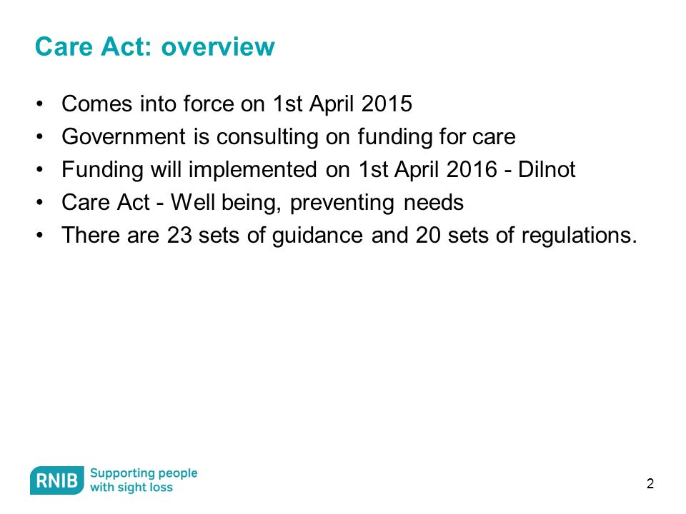 2 Care Act: overview Comes into force on 1st April 2015 Government is consulting on funding for care Funding will implemented on 1st April Dilnot Care Act - Well being, preventing needs There are 23 sets of guidance and 20 sets of regulations.