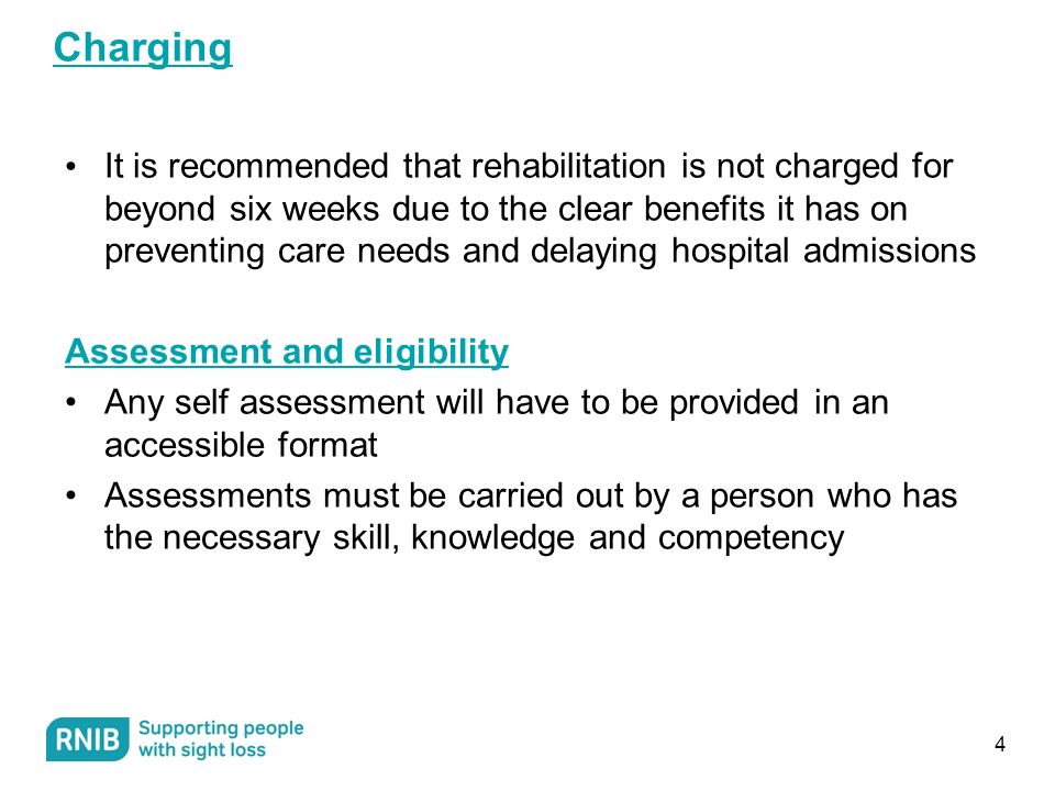 Charging It is recommended that rehabilitation is not charged for beyond six weeks due to the clear benefits it has on preventing care needs and delaying hospital admissions Assessment and eligibility Any self assessment will have to be provided in an accessible format Assessments must be carried out by a person who has the necessary skill, knowledge and competency 4