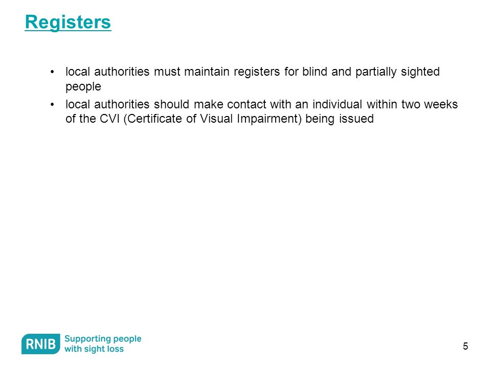 Registers local authorities must maintain registers for blind and partially sighted people local authorities should make contact with an individual within two weeks of the CVI (Certificate of Visual Impairment) being issued 5