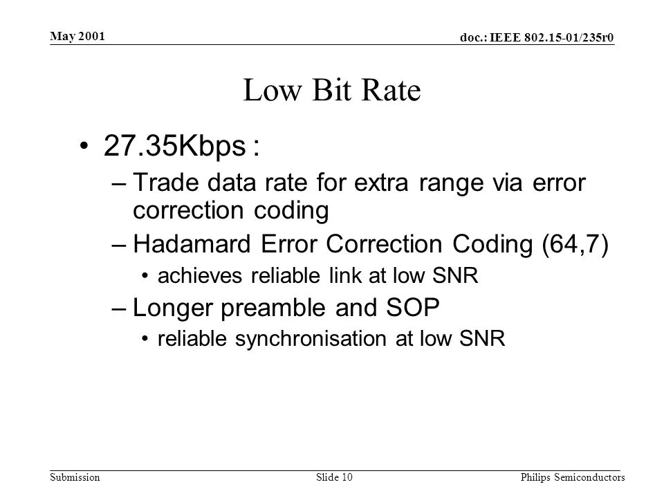 doc.: IEEE /235r0 Submission May 2001 Philips SemiconductorsSlide 10 Low Bit Rate 27.35Kbps : –Trade data rate for extra range via error correction coding –Hadamard Error Correction Coding (64,7) achieves reliable link at low SNR –Longer preamble and SOP reliable synchronisation at low SNR