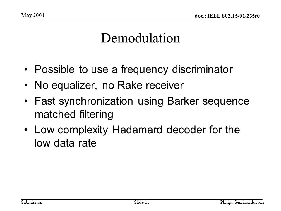 doc.: IEEE /235r0 Submission May 2001 Philips SemiconductorsSlide 11 Demodulation Possible to use a frequency discriminator No equalizer, no Rake receiver Fast synchronization using Barker sequence matched filtering Low complexity Hadamard decoder for the low data rate