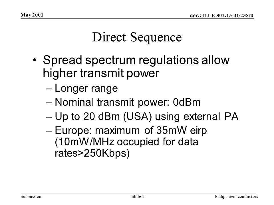 doc.: IEEE /235r0 Submission May 2001 Philips SemiconductorsSlide 5 Direct Sequence Spread spectrum regulations allow higher transmit power –Longer range –Nominal transmit power: 0dBm –Up to 20 dBm (USA) using external PA –Europe: maximum of 35mW eirp (10mW/MHz occupied for data rates>250Kbps)