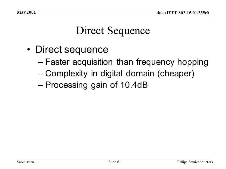 doc.: IEEE /235r0 Submission May 2001 Philips SemiconductorsSlide 6 Direct Sequence Direct sequence –Faster acquisition than frequency hopping –Complexity in digital domain (cheaper) –Processing gain of 10.4dB