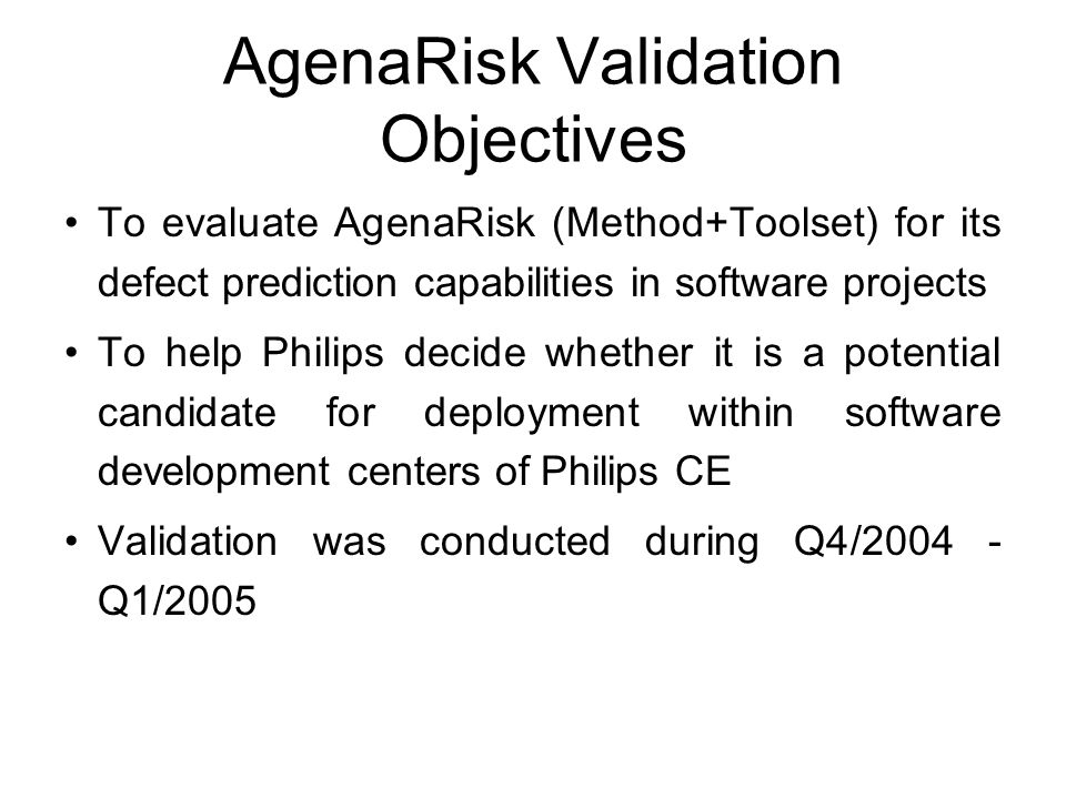 AgenaRisk Validation Objectives To evaluate AgenaRisk (Method+Toolset) for its defect prediction capabilities in software projects To help Philips decide whether it is a potential candidate for deployment within software development centers of Philips CE Validation was conducted during Q4/ Q1/2005