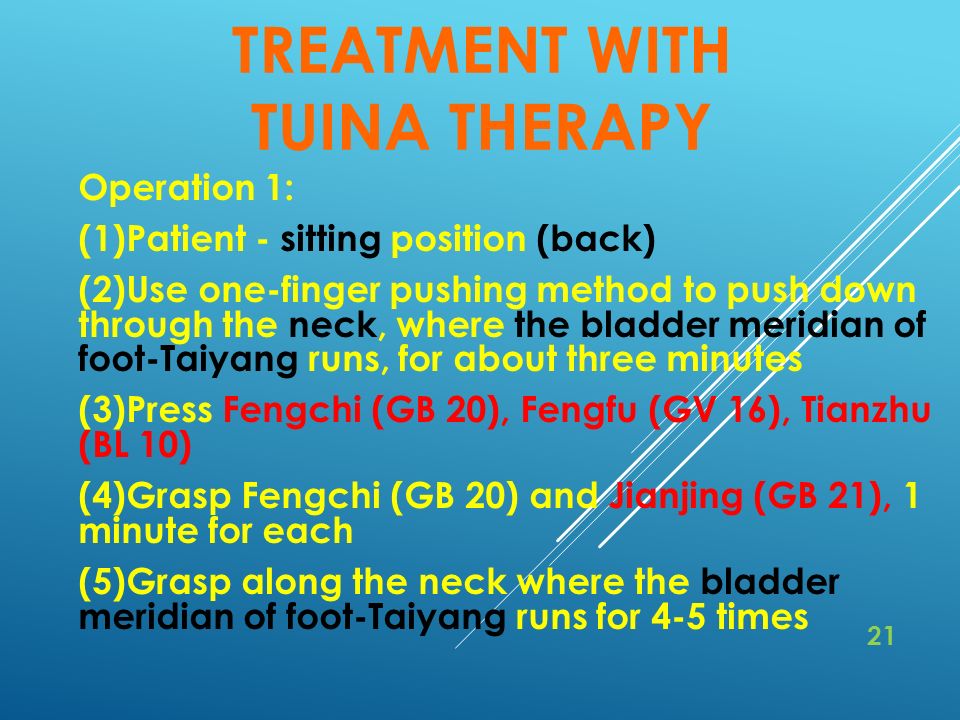 TREATMENT WITH TUINA THERAPY Operation 1: (1)Patient - sitting position (back) (2)Use one-finger pushing method to push down through the neck, where the bladder meridian of foot-Taiyang runs, for about three minutes (3)Press Fengchi (GB 20), Fengfu (GV 16), Tianzhu (BL 10) (4)Grasp Fengchi (GB 20) and Jianjing (GB 21), 1 minute for each (5)Grasp along the neck where the bladder meridian of foot-Taiyang runs for 4-5 times 21