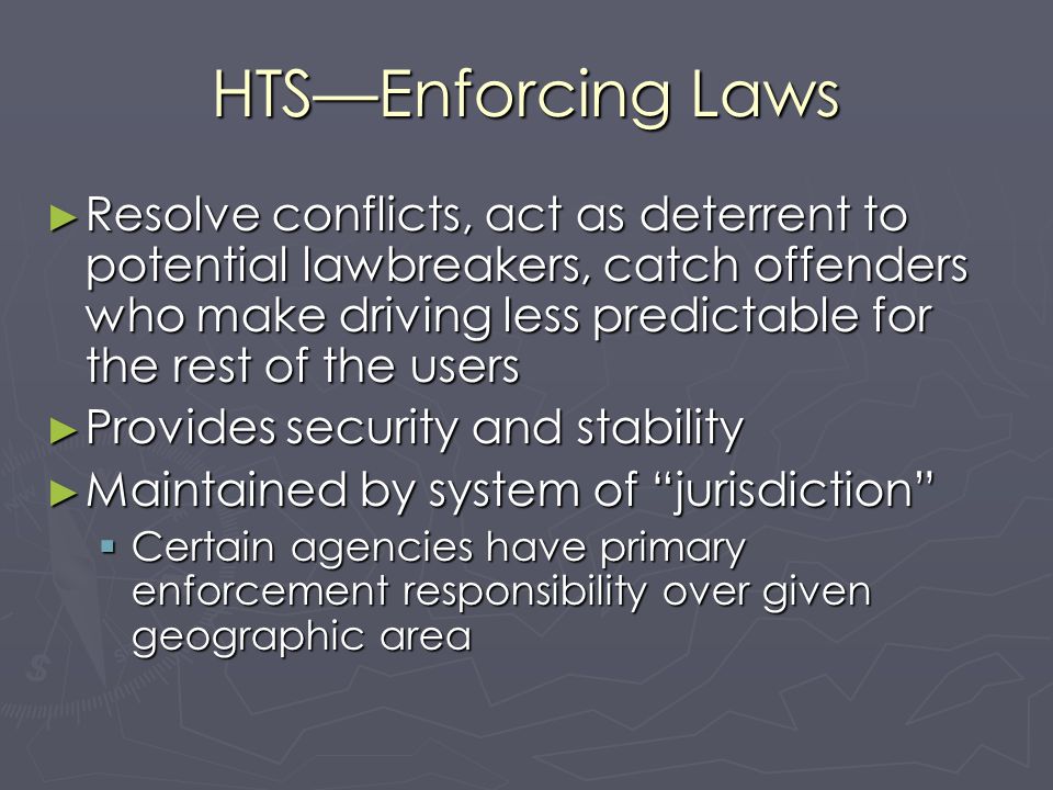 HTS—Enforcing Laws ► Resolve conflicts, act as deterrent to potential lawbreakers, catch offenders who make driving less predictable for the rest of the users ► Provides security and stability ► Maintained by system of jurisdiction  Certain agencies have primary enforcement responsibility over given geographic area