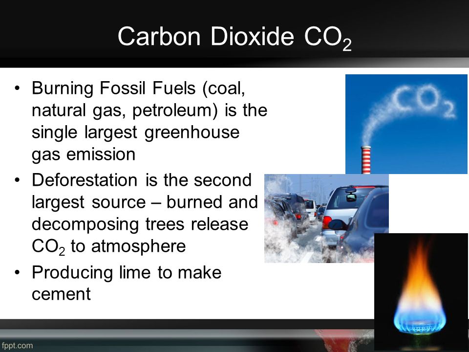 Carbon Dioxide CO 2 Burning Fossil Fuels (coal, natural gas, petroleum) is the single largest greenhouse gas emission Deforestation is the second largest source – burned and decomposing trees release CO 2 to atmosphere Producing lime to make cement
