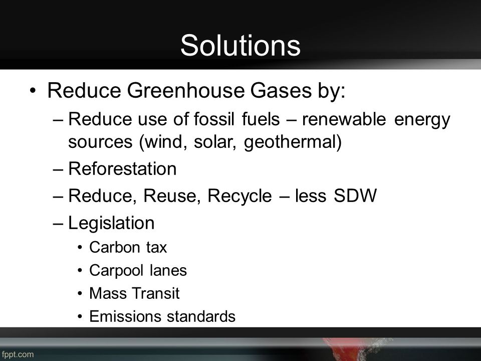 Solutions Reduce Greenhouse Gases by: –Reduce use of fossil fuels – renewable energy sources (wind, solar, geothermal) –Reforestation –Reduce, Reuse, Recycle – less SDW –Legislation Carbon tax Carpool lanes Mass Transit Emissions standards