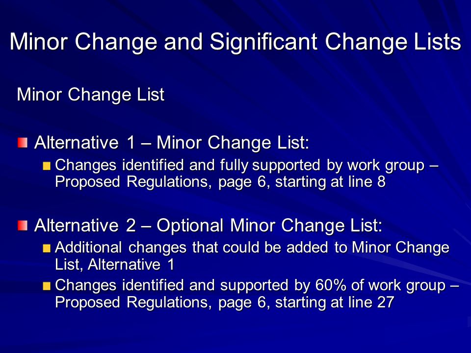 Minor Change and Significant Change Lists Minor Change List Alternative 1 – Minor Change List: Changes identified and fully supported by work group – Proposed Regulations, page 6, starting at line 8 Alternative 2 – Optional Minor Change List: Additional changes that could be added to Minor Change List, Alternative 1 Changes identified and supported by 60% of work group – Proposed Regulations, page 6, starting at line 27