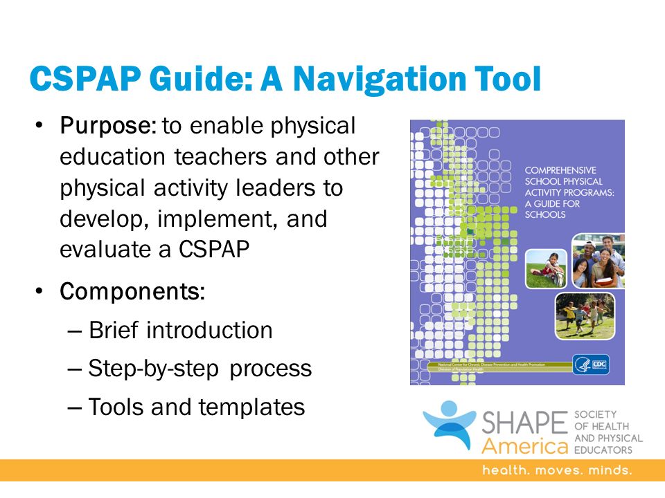 CSPAP Guide: A Navigation Tool Purpose: to enable physical education teachers and other physical activity leaders to develop, implement, and evaluate a CSPAP Components: – Brief introduction – Step-by-step process – Tools and templates
