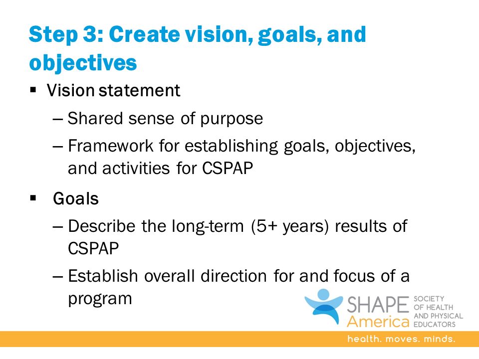 Step 3: Create vision, goals, and objectives  Vision statement – Shared sense of purpose – Framework for establishing goals, objectives, and activities for CSPAP  Goals – Describe the long-term (5+ years) results of CSPAP – Establish overall direction for and focus of a program