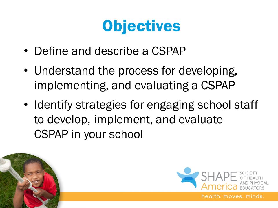Objectives Define and describe a CSPAP Understand the process for developing, implementing, and evaluating a CSPAP Identify strategies for engaging school staff to develop, implement, and evaluate CSPAP in your school