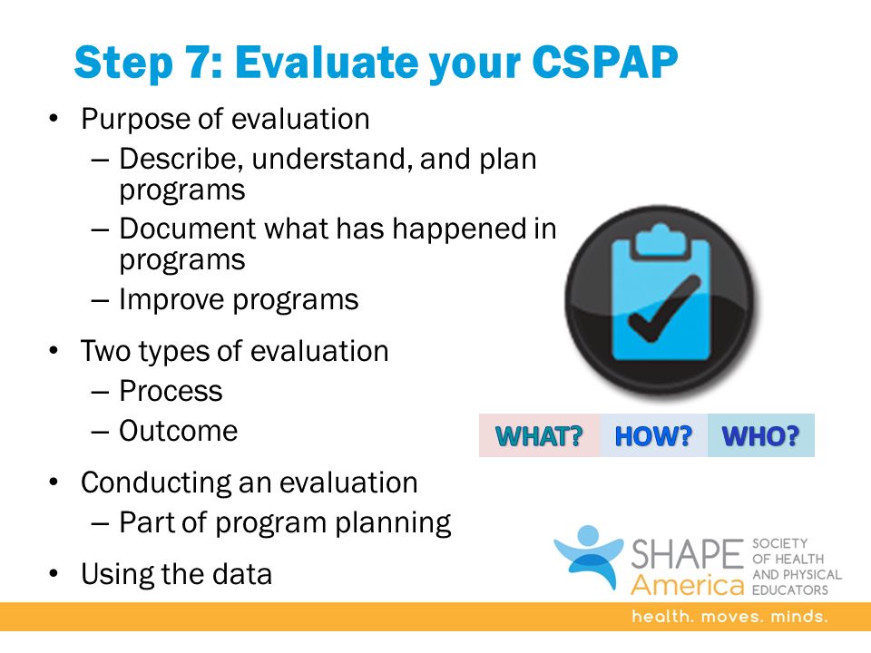 Step 7: Evaluate your CSPAP Purpose of evaluation – Describe, understand, and plan programs – Document what has happened in programs – Improve programs Two types of evaluation – Process – Outcome Conducting an evaluation – Part of program planning Using the data