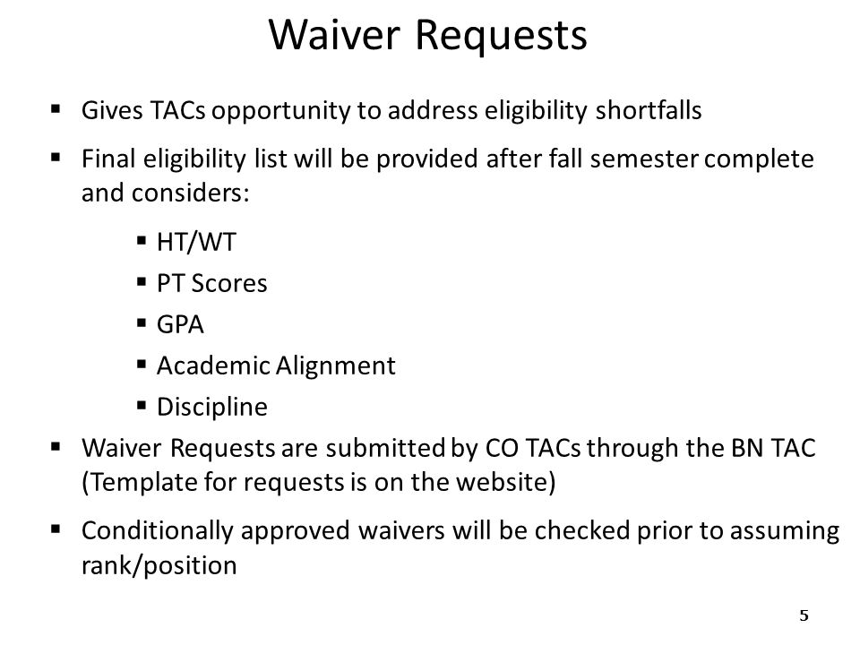 Waiver Requests  Gives TACs opportunity to address eligibility shortfalls  Final eligibility list will be provided after fall semester complete and considers:  HT/WT  PT Scores  GPA  Academic Alignment  Discipline  Waiver Requests are submitted by CO TACs through the BN TAC (Template for requests is on the website)  Conditionally approved waivers will be checked prior to assuming rank/position 5