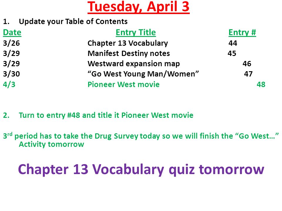 Tuesday, April 3 1.Update your Table of Contents DateEntry TitleEntry # 3/26Chapter 13 Vocabulary44 3/29Manifest Destiny notes 45 3/29Westward expansion map 46 3/30 Go West Young Man/Women 47 4/3Pioneer West movie48 2.Turn to entry #48 and title it Pioneer West movie 3 rd period has to take the Drug Survey today so we will finish the Go West… Activity tomorrow Chapter 13 Vocabulary quiz tomorrow