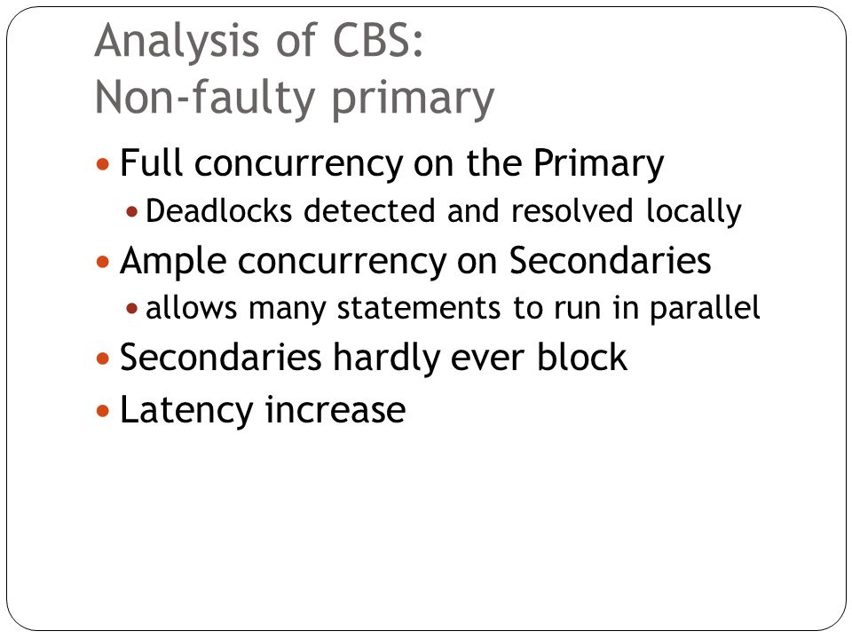 Analysis of CBS: Non-faulty primary Full concurrency on the Primary Deadlocks detected and resolved locally Ample concurrency on Secondaries allows many statements to run in parallel Secondaries hardly ever block Latency increase