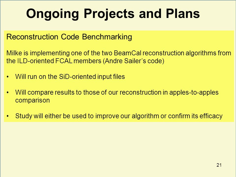 21 Ongoing Projects and Plans Reconstruction Code Benchmarking Milke is implementing one of the two BeamCal reconstruction algorithms from the ILD-oriented FCAL members (Andre Sailer’s code) Will run on the SiD-oriented input files Will compare results to those of our reconstruction in apples-to-apples comparison Study will either be used to improve our algorithm or confirm its efficacy