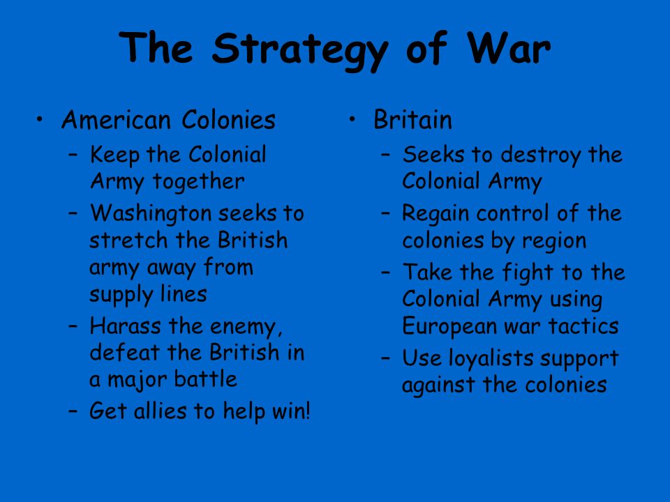 The Strategy of War American Colonies –Keep the Colonial Army together –Washington seeks to stretch the British army away from supply lines –Harass the enemy, defeat the British in a major battle –Get allies to help win.