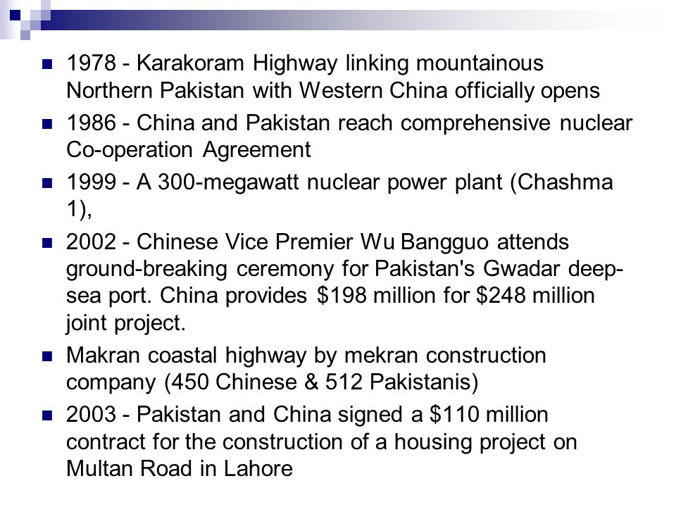 Karakoram Highway linking mountainous Northern Pakistan with Western China officially opens China and Pakistan reach comprehensive nuclear Co-operation Agreement A 300-megawatt nuclear power plant (Chashma 1), Chinese Vice Premier Wu Bangguo attends ground-breaking ceremony for Pakistan s Gwadar deep- sea port.