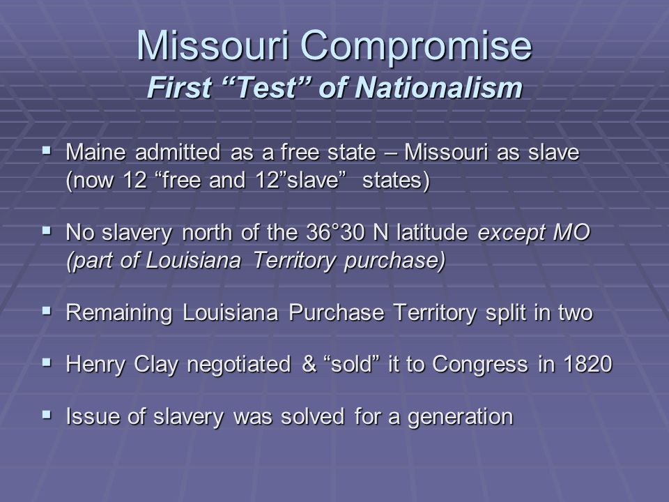 Missouri Compromise First Test of Nationalism  Maine admitted as a free state – Missouri as slave (now 12 free and 12 slave states)  No slavery north of the 36°30 N latitude except MO (part of Louisiana Territory purchase)  Remaining Louisiana Purchase Territory split in two  Henry Clay negotiated & sold it to Congress in 1820  Issue of slavery was solved for a generation