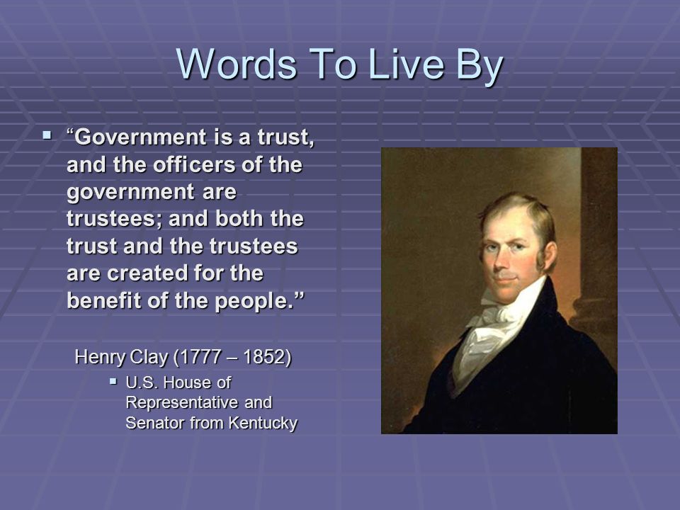 Words To Live By  Government is a trust, and the officers of the government are trustees; and both the trust and the trustees are created for the benefit of the people. Henry Clay (1777 – 1852)  U.S.