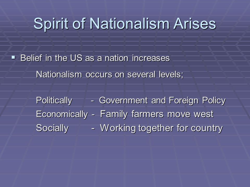 Spirit of Nationalism Arises  Belief in the US as a nation increases Nationalism occurs on several levels; Politically - Government and Foreign Policy Economically - Family farmers move west Socially - Working together for country