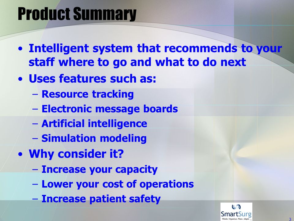 3 Product Summary Intelligent system that recommends to your staff where to go and what to do next Uses features such as: –Resource tracking –Electronic message boards –Artificial intelligence –Simulation modeling Why consider it.