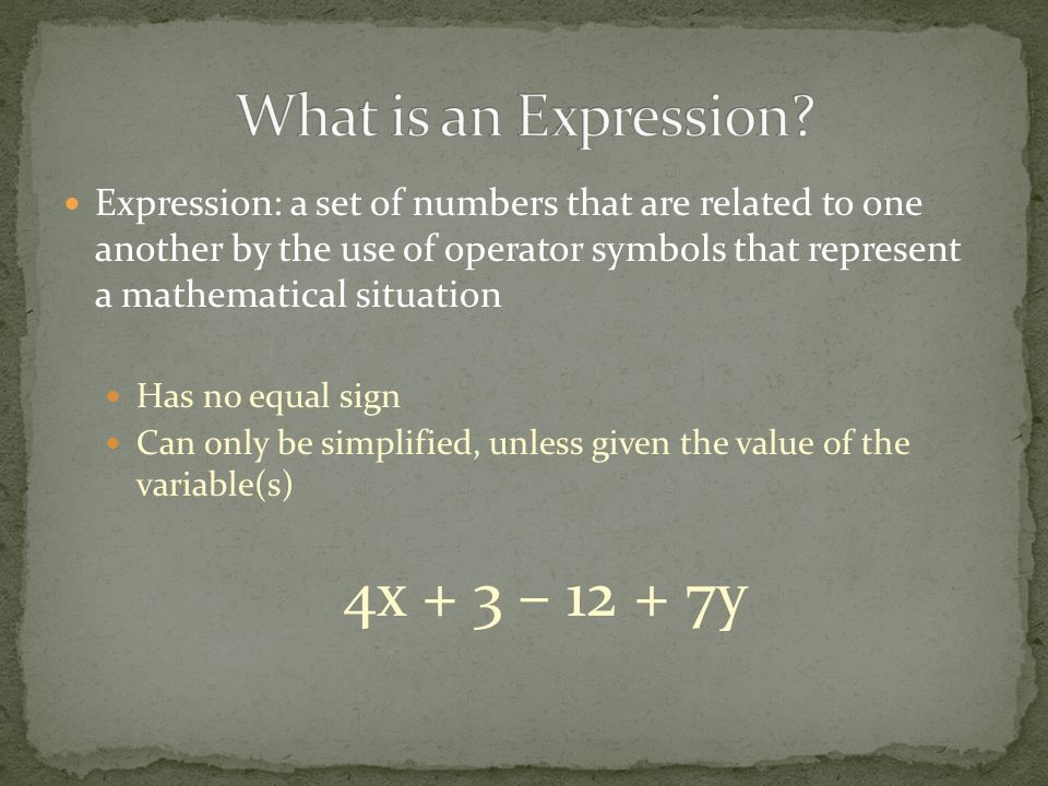 Expression: a set of numbers that are related to one another by the use of operator symbols that represent a mathematical situation Has no equal sign Can only be simplified, unless given the value of the variable(s) 4x + 3 – y