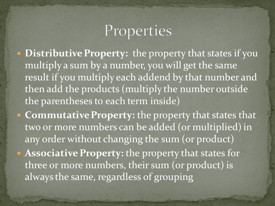 Distributive Property: the property that states if you multiply a sum by a number, you will get the same result if you multiply each addend by that number and then add the products (multiply the number outside the parentheses to each term inside) Commutative Property: the property that states that two or more numbers can be added (or multiplied) in any order without changing the sum (or product) Associative Property: the property that states for three or more numbers, their sum (or product) is always the same, regardless of grouping