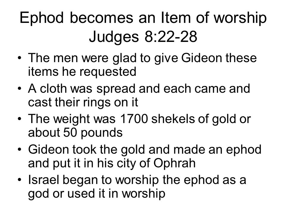 Ephod becomes an Item of worship Judges 8:22-28 The men were glad to give Gideon these items he requested A cloth was spread and each came and cast their rings on it The weight was 1700 shekels of gold or about 50 pounds Gideon took the gold and made an ephod and put it in his city of Ophrah Israel began to worship the ephod as a god or used it in worship