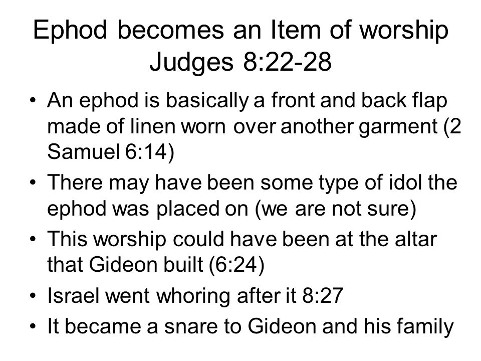 Ephod becomes an Item of worship Judges 8:22-28 An ephod is basically a front and back flap made of linen worn over another garment (2 Samuel 6:14) There may have been some type of idol the ephod was placed on (we are not sure) This worship could have been at the altar that Gideon built (6:24) Israel went whoring after it 8:27 It became a snare to Gideon and his family