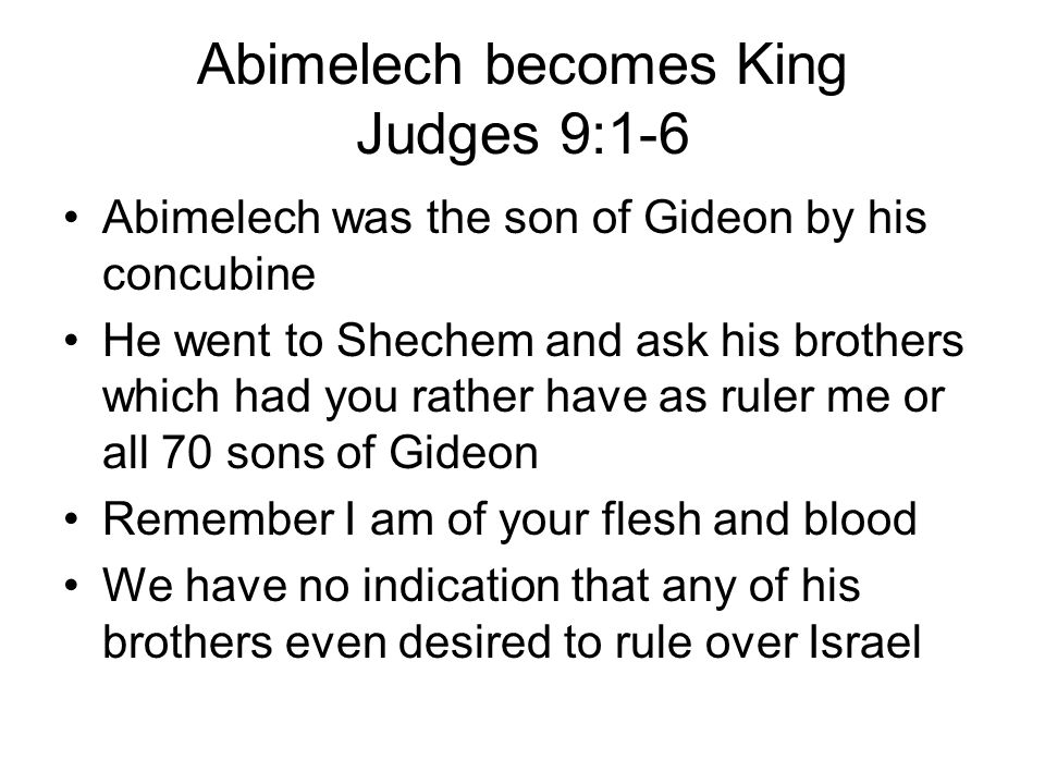 Abimelech becomes King Judges 9:1-6 Abimelech was the son of Gideon by his concubine He went to Shechem and ask his brothers which had you rather have as ruler me or all 70 sons of Gideon Remember I am of your flesh and blood We have no indication that any of his brothers even desired to rule over Israel