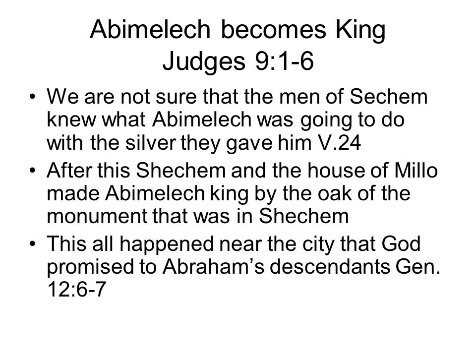 Abimelech becomes King Judges 9:1-6 We are not sure that the men of Sechem knew what Abimelech was going to do with the silver they gave him V.24 After this Shechem and the house of Millo made Abimelech king by the oak of the monument that was in Shechem This all happened near the city that God promised to Abraham’s descendants Gen.