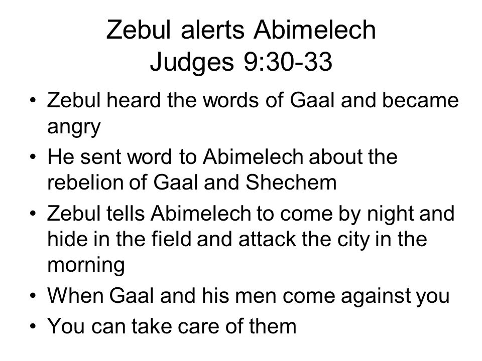 Zebul alerts Abimelech Judges 9:30-33 Zebul heard the words of Gaal and became angry He sent word to Abimelech about the rebelion of Gaal and Shechem Zebul tells Abimelech to come by night and hide in the field and attack the city in the morning When Gaal and his men come against you You can take care of them