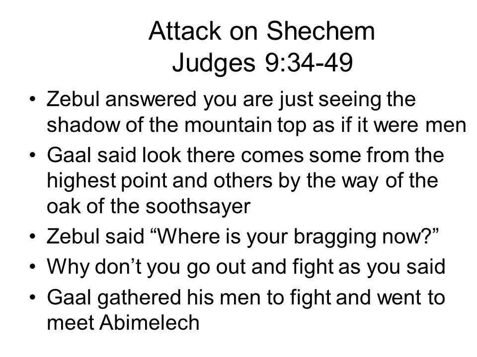 Attack on Shechem Judges 9:34-49 Zebul answered you are just seeing the shadow of the mountain top as if it were men Gaal said look there comes some from the highest point and others by the way of the oak of the soothsayer Zebul said Where is your bragging now Why don’t you go out and fight as you said Gaal gathered his men to fight and went to meet Abimelech