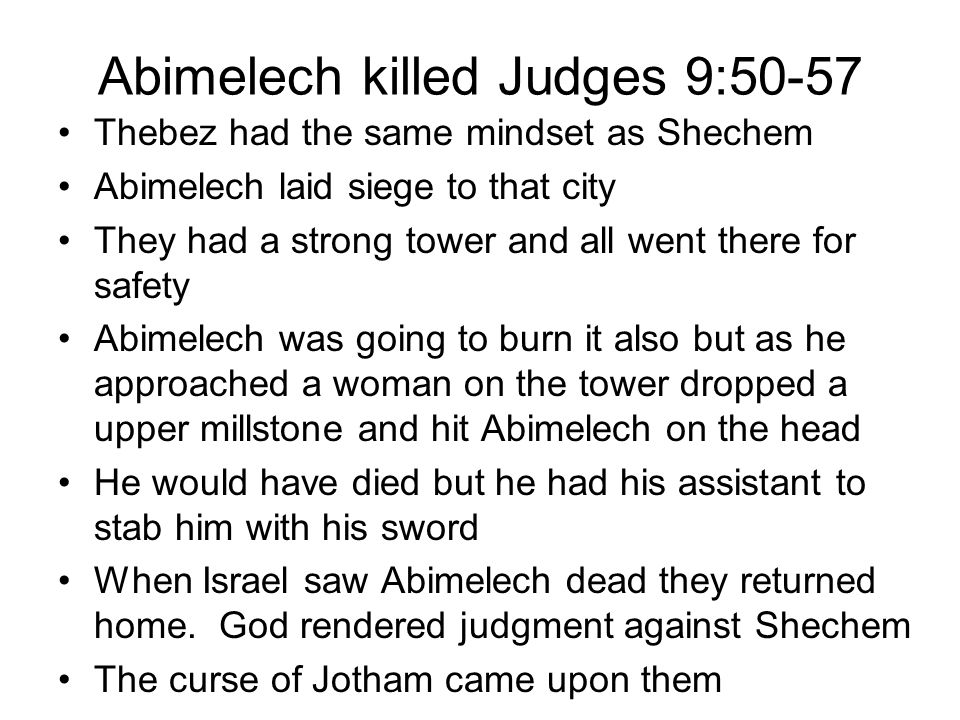 Abimelech killed Judges 9:50-57 Thebez had the same mindset as Shechem Abimelech laid siege to that city They had a strong tower and all went there for safety Abimelech was going to burn it also but as he approached a woman on the tower dropped a upper millstone and hit Abimelech on the head He would have died but he had his assistant to stab him with his sword When Israel saw Abimelech dead they returned home.